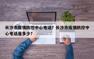 长沙市疫情防控中心电话？长沙市疫情防控中心电话是多少？