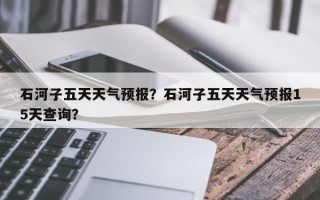 石河子五天天气预报？石河子五天天气预报15天查询？
