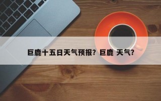 巨鹿十五日天气预报？巨鹿 天气？