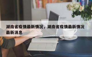 湖南省疫情最新情况，湖南省疫情最新情况 最新消息