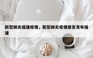 新型肺炎福建疫情，新型肺炎疫情报告发布福建