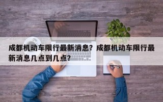 成都机动车限行最新消息？成都机动车限行最新消息几点到几点？