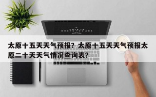 太原十五天天气预报？太原十五天天气预报太原二十天天气情况查询表？