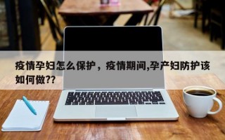 疫情孕妇怎么保护，疫情期间,孕产妇防护该如何做?？