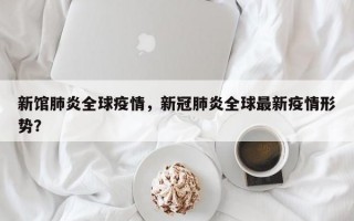 新馆肺炎全球疫情，新冠肺炎全球最新疫情形势？
