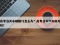 高考当天车辆限行怎么办？高考当天汽车限号吗？