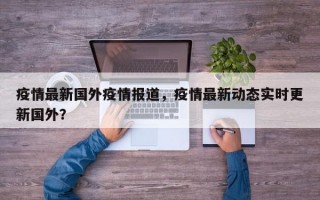 疫情最新国外疫情报道，疫情最新动态实时更新国外？