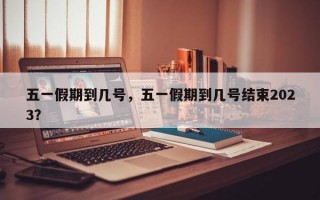 五一假期到几号，五一假期到几号结束2023？