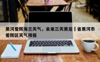 黑河爱辉海兰天气，未来三天黑龙冮省黑河市爱辉区天气预报