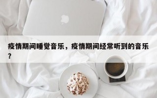 疫情期间睡觉音乐，疫情期间经常听到的音乐？