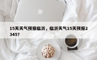 15天天气预报临沂，临沂天气15天预报2345？