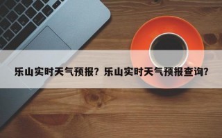 乐山实时天气预报？乐山实时天气预报查询？