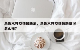 乌鲁木齐疫情最新消，乌鲁木齐疫情最新情况怎么样?