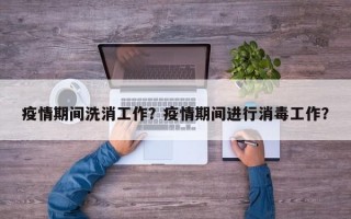 疫情期间洗消工作？疫情期间进行消毒工作？