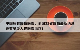 中国所有疫情医院，全国31省疫情最新消息还有多少人在医院治疗？