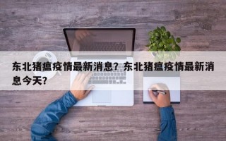 东北猪瘟疫情最新消息？东北猪瘟疫情最新消息今天？