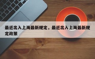 最近出入上海最新规定，最近出入上海最新规定政策