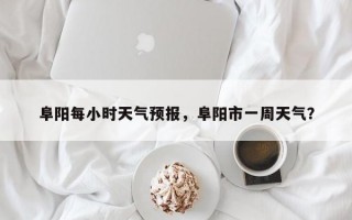 阜阳每小时天气预报，阜阳市一周天气？