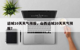 运城10天天气预报，山西运城20天天气预报？