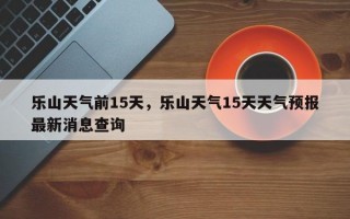 乐山天气前15天，乐山天气15天天气预报最新消息查询