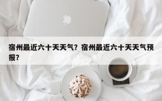 宿州最近六十天天气？宿州最近六十天天气预报？
