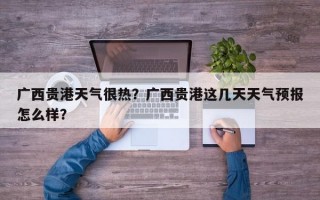 广西贵港天气很热？广西贵港这几天天气预报怎么样？