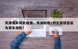 天津货车司机疫情，天津新增1例无症状感染为货车司机？