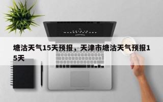 塘沽天气15天预报，天津市塘沽天气预报15天