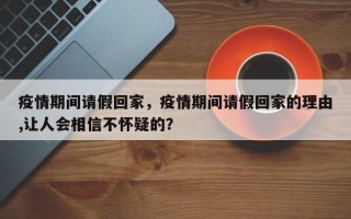 疫情期间请假回家，疫情期间请假回家的理由,让人会相信不怀疑的？