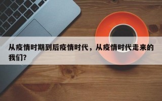 从疫情时期到后疫情时代，从疫情时代走来的我们？