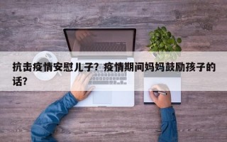 抗击疫情安慰儿子？疫情期间妈妈鼓励孩子的话？