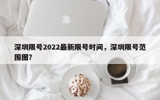深圳限号2022最新限号时间，深圳限号范围图？