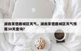 湖南常德鼎城区天气，湖南常德鼎城区天气预报30天查询？