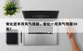 安化近半月天气预报，安化一月天气预报30天？