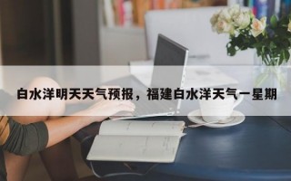 白水洋明天天气预报，福建白水洋天气一星期