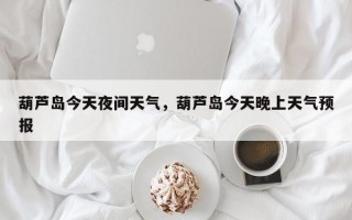 葫芦岛今天夜间天气，葫芦岛今天晚上天气预报