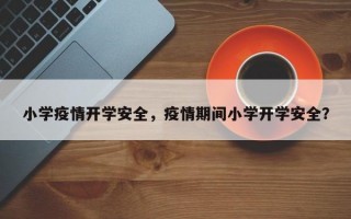 小学疫情开学安全，疫情期间小学开学安全？