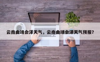 云南曲靖会泽天气，云南曲靖会泽天气预报？