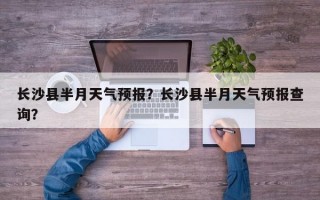 长沙县半月天气预报？长沙县半月天气预报查询？