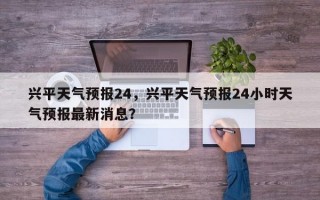 兴平天气预报24，兴平天气预报24小时天气预报最新消息？