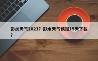 彭水天气2021？彭水天气预报15天下载？