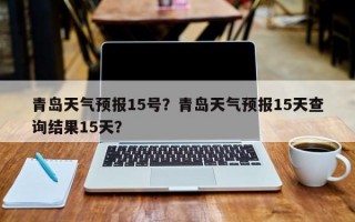 青岛天气预报15号？青岛天气预报15天查询结果15天？