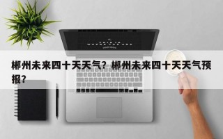 郴州未来四十天天气？郴州未来四十天天气预报？