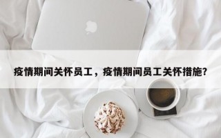 疫情期间关怀员工，疫情期间员工关怀措施？