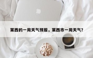 莱西的一周天气预报，莱西市一周天气？