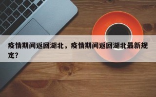 疫情期间返回湖北，疫情期间返回湖北最新规定？