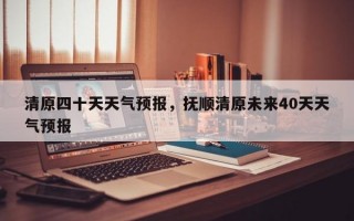 清原四十天天气预报，抚顺清原未来40天天气预报