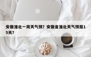 安徽淮北一周天气预？安徽省淮北天气预报15天？