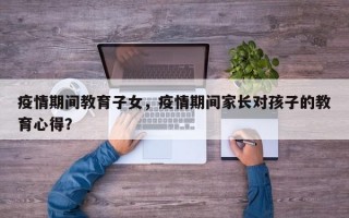 疫情期间教育子女，疫情期间家长对孩子的教育心得？