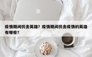 疫情期间抗击英雄？疫情期间抗击疫情的英雄有哪些？